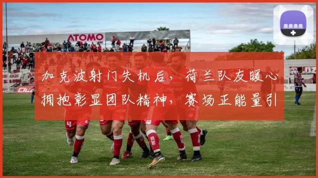 加克波射门失机后，荷兰队友暖心拥抱彰显团队精神，赛场正能量引热议