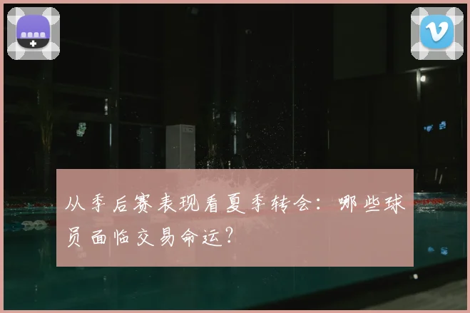 从季后赛表现看夏季转会：哪些球员面临交易命运？