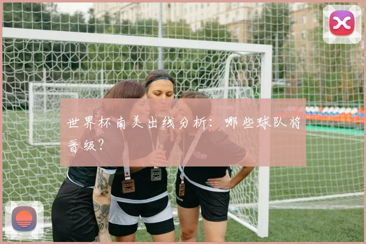 世界杯南美出线分析：哪些球队将晋级？