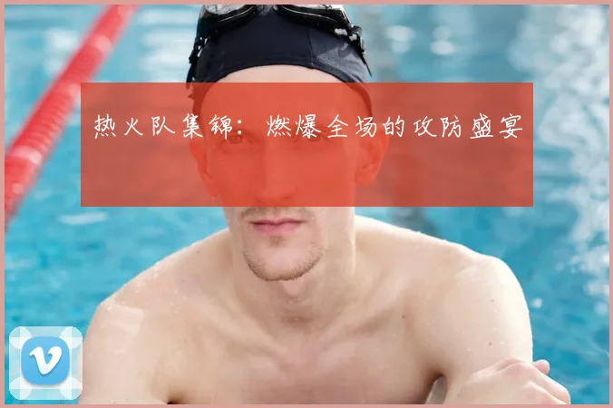 热火队集锦：燃爆全场的攻防盛宴