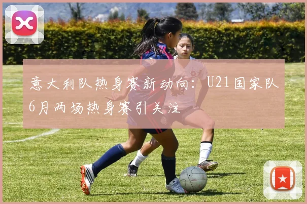 意大利队热身赛新动向：U21国家队6月两场热身赛引关注