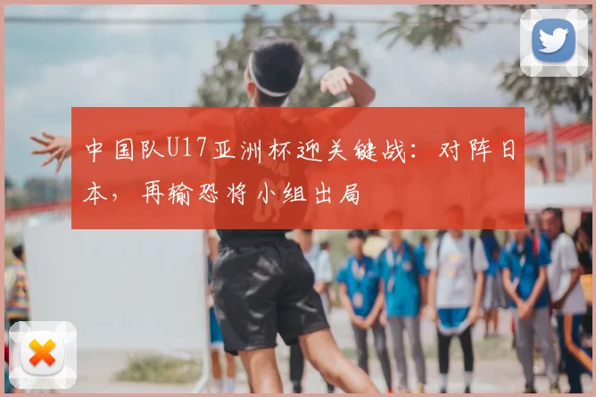 中国队U17亚洲杯迎关键战：对阵日本，再输恐将小组出局