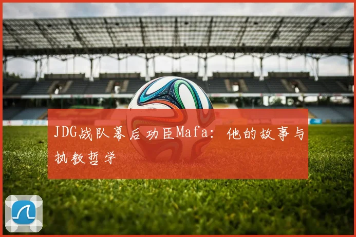 JDG战队幕后功臣Mafa:他的故事与执教哲学