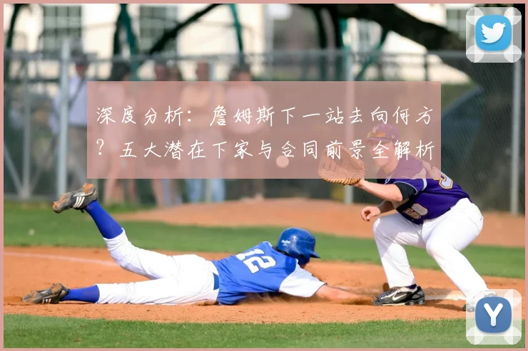 深度分析：詹姆斯下一站去向何方？五大潜在下家与合同前景全解析
