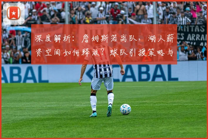 深度解析：詹姆斯若离队，湖人薪资空间如何释放？球队引援策略与重建前景全展望