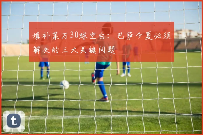 填补莱万30球空白:巴萨今夏必须解决的三大关键问题