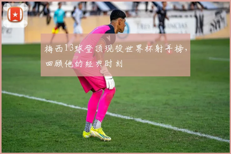 梅西13球登顶现役世界杯射手榜，回顾他的经典时刻