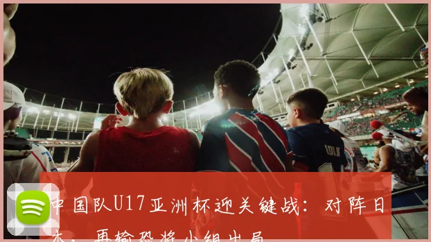 中国队U17亚洲杯迎关键战：对阵日本，再输恐将小组出局