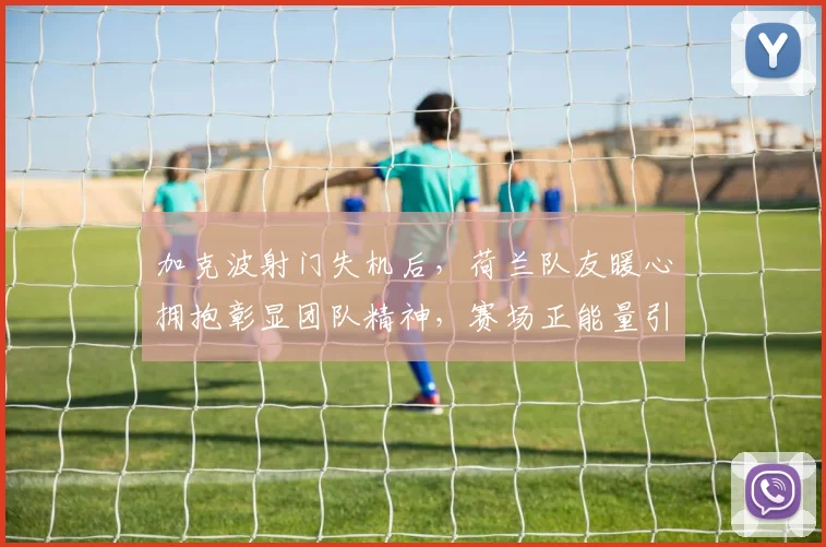 加克波射门失机后，荷兰队友暖心拥抱彰显团队精神，赛场正能量引热议