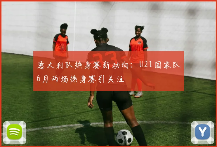 意大利队热身赛新动向：U21国家队6月两场热身赛引关注
