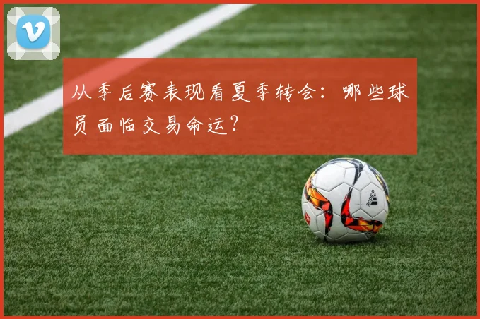 从季后赛表现看夏季转会：哪些球员面临交易命运？