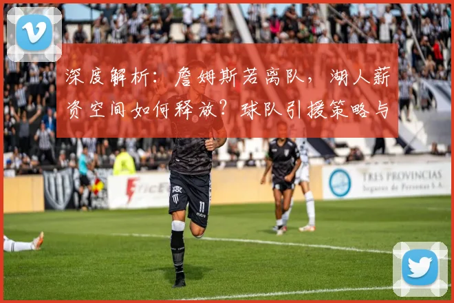 深度解析：詹姆斯若离队，湖人薪资空间如何释放？球队引援策略与重建前景全展望