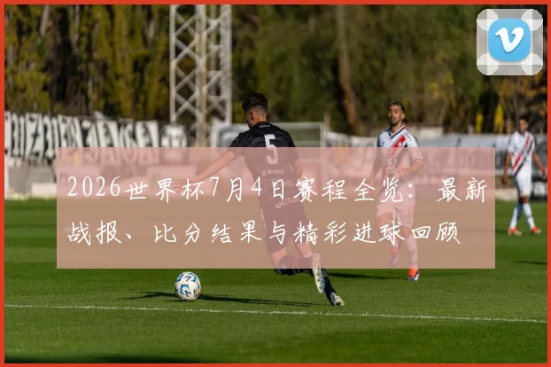 2026世界杯7月4日赛程全览：最新战报、比分结果与精彩进球回顾