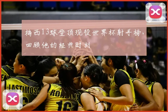 梅西13球登顶现役世界杯射手榜,回顾他的经典时刻